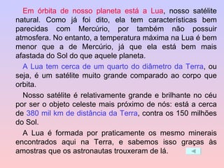 Em órbita de nosso planeta está a Lua , nosso satélite natural. Como já foi dito, ela tem características bem parecidas com Mercúrio, por também não possuir atmosfera. No entanto, a temperatura máxima na Lua é bem menor que a de Mercúrio, já que ela está bem mais afastada do Sol do que aquele planeta. A Lua tem cerca de um quarto do diâmetro da Terra , ou seja, é um satélite muito grande comparado ao corpo que orbita. Nosso satélite é relativamente grande e brilhante no céu por ser o objeto celeste mais próximo de nós: está a cerca de  380 mil km de distância da Terra , contra os 150 milhões do Sol. A Lua é formada por praticamente os mesmo minerais encontrados aqui na Terra, e sabemos isso graças às amostras que os astronautas trouxeram de lá. 