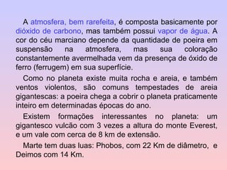 A  atmosfera, bem rarefeita , é composta basicamente por  dióxido de carbono , mas também possui  vapor de água . A cor do céu marciano depende da quantidade de poeira em suspensão na atmosfera, mas sua coloração constantemente avermelhada vem da presença de óxido de ferro (ferrugem) em sua superfície. Como no planeta existe muita rocha e areia, e também ventos violentos, são comuns tempestades de areia gigantescas: a poeira chega a cobrir o planeta praticamente inteiro em determinadas épocas do ano. Existem formações interessantes no planeta: um gigantesco vulcão com 3 vezes a altura do monte Everest, e um vale com cerca de 8 km de extensão. Marte tem duas luas: Phobos, com 22 Km de diâmetro,  e Deimos com 14 Km.  