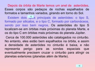 Depois da órbita de Marte temos um anel de  asteróides . Esses corpos são pedaços de rochas espalhados de formatos e tamanhos variados, girando em torno do Sol. Existem dois tipos principais de asteróides: o tipo S, formado por silicatos, e o tipo C, formado por carbonáceos, sendo por isso bem negros . Os asteróides do tipo S localizam-se em órbitas mais próximas do planeta Marte, e os do tipo C em órbitas mais próximas do planeta Júpiter.   Cerca de 100.000 asteróides são catalogados no cinturão. No entanto, eles estão bem espalhados na órbita, e assim a densidade de asteróides no cinturão é baixa, e não representa perigo para as sondas espaciais que eventualmente precisem cruzar o cinturão para atingir os planetas exteriores (planetas além de Marte). 