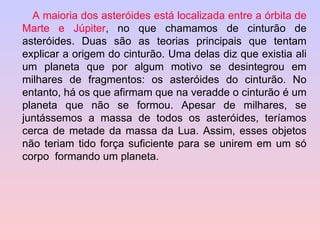 A maioria dos asteróides está localizada entre a órbita de Marte e Júpiter , no que chamamos de cinturão de asteróides. Duas são as teorias principais que tentam explicar a origem do cinturão. Uma delas diz que existia ali um planeta que por algum motivo se desintegrou em milhares de fragmentos: os asteróides do cinturão. No entanto, há os que afirmam que na veradde o cinturão é um planeta que não se formou. Apesar de milhares, se juntássemos a massa de todos os asteróides, teríamos cerca de metade da massa da Lua. Assim, esses objetos não teriam tido força suficiente para se unirem em um só corpo  formando um planeta. 