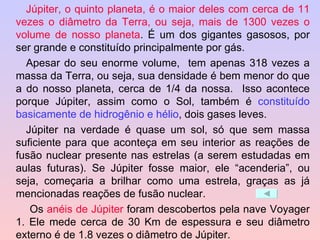 Júpiter, o quinto planeta, é o maior deles com cerca de 11 vezes o diâmetro da Terra, ou seja, mais de 1300 vezes o volume de nosso planeta . É um dos gigantes gasosos, por ser grande e constituído principalmente por gás. Apesar do seu enorme volume,  tem apenas 318 vezes a massa da Terra, ou seja, sua densidade é bem menor do que a do nosso planeta, cerca de 1/4 da nossa.  Isso acontece porque Júpiter, assim como o Sol, também é  constituído basicamente de hidrogênio e hélio , dois gases leves.  Júpiter na verdade é quase um sol, só que sem massa suficiente para que aconteça em seu interior as reações de fusão nuclear presente nas estrelas (a serem estudadas em aulas futuras). Se Júpiter fosse maior, ele “acenderia”, ou seja, começaria a brilhar como uma estrela, graças as já mencionadas reações de fusão nuclear.   Os  anéis de Júpiter  foram descobertos pela nave Voyager 1. Ele mede cerca de 30 Km de espessura e seu diâmetro externo é de 1.8 vezes o diâmetro de Júpiter. 