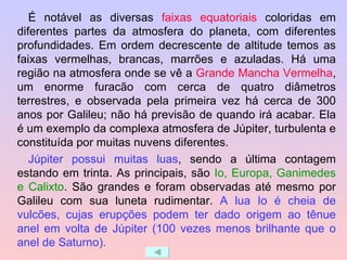É notável as diversas  faixas equatoriais  coloridas em diferentes partes da atmosfera do planeta, com diferentes profundidades. Em ordem decrescente de altitude temos as faixas vermelhas, brancas, marrões e azuladas. Há uma região na atmosfera onde se vê a  Grande Mancha Vermelha , um enorme furacão com cerca de quatro diâmetros terrestres, e observada pela primeira vez há cerca de 300 anos por Galileu; não há previsão de quando irá acabar. Ela é um exemplo da complexa atmosfera de Júpiter, turbulenta e constituída por muitas nuvens diferentes. Júpiter possui muitas luas , sendo a última contagem estando em trinta. As principais, são  Io, Europa, Ganimedes e Calixto . São grandes e foram observadas até mesmo por Galileu com sua luneta rudimentar.  A lua Io é cheia de vulcões, cujas erupções podem ter dado origem ao tênue anel em volta de Júpiter (100 vezes menos brilhante que o anel de Saturno). 