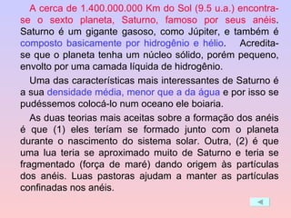 A cerca de 1.400.000.000 Km do Sol (9.5 u.a.) encontra-se o sexto planeta, Saturno, famoso por seus anéis . Saturno é um gigante gasoso, como Júpiter, e também é  composto basicamente por hidrogênio e hélio .  Acredita-se que o planeta tenha um núcleo sólido, porém pequeno, envolto por uma camada líquida de hidrogênio.  Uma das características mais interessantes de Saturno é a sua  densidade média, menor que a da água  e por isso se pudéssemos colocá-lo num oceano ele boiaria. As duas teorias mais aceitas sobre a formação dos anéis é que (1) eles teríam se formado junto com o planeta durante o nascimento do sistema solar. Outra, (2) é que uma lua teria se aproximado muito de Saturno e teria se fragmentado (força de maré) dando origem às partículas dos anéis. Luas pastoras ajudam a manter as partículas confinadas nos anéis.  