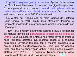 O próximo gigante gasoso é Netuno . Apesar de ter cerca de 60 volumes terrestres, é o menor dos gigantes gasosos. É bem parecido com Urano,  contendo hidrogênio, hélio e metano (que dá a cor azulada) na atmosfera . Seu  núcleo é sólido com cerca de 14.000 Km de diâmetro.  Os ventos em Netuno são os mais rápidos do Sistema Solar, cerca de 2400 km/h. Sua atmosfera também é turbulenta mostrando um grande redemoinho, conhecido por  olho negro . Em 1843 o recém astronomo Adams previu a existência de Netuno devido às  perturbações existentes na órbita de Urano . Seus cálculos no entanto não foram levados muito a sério, embora corretos. Na mesma época o já famoso astronomo Leverrier também fez a mesma predição e a enviou a Galle, do Observatório de Berlin, que em apenas trinta minutos de observação achou Netuno onde previsto. Galileu, em 1612 e 1613, desenhou Netuno como se fosse uma das estrelas de fundo das luas de Júpiter. 