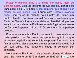 Plutão é planeta anão e é muito frio nesse local do Sistema Solar . Está tão distante do Sol que seu período de translação é de  248 anos.  É tão pequeno que chega a ser menor do que nossa Lua . Forma com  Caronte (planeta anão) , com cerca de metade do diâmetro de Plutão, um duplo planeta. Por isso, os astrônomos consideram que Plutão e Caronte formam um sistema planetário duplo. No entanto, a densidade de Plutão é cerca de 2 g/cm 3 , enquanto de Caronte é apenas 1.3 g/.cm 3   Ou seja, um não é pedaço do outro.  Pouco se sabe sobre Plutão, no entanto, quando ele está mais próximo do Sol, seus componentes químicos que estavam congelados na superfície evaporam, formando uma fina atmosfera. Mas quando o planeta está mais longe do Sol em sua órbita, sua atmosfera chega a congelar por completo.   Nem sempre Plutão é o mais afastado planeta do sistema solar. De Janeiro de 1979 a Março de 1999 foi Netuno. Até 2226 o último planeta será Plutão. 