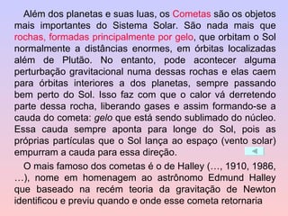 Além dos planetas e suas luas, os  Cometas  são os objetos mais importantes do Sistema Solar. São nada mais que  rochas, formadas principalmente por gelo , que orbitam o Sol normalmente a distâncias enormes, em órbitas localizadas além de Plutão. No entanto, pode acontecer alguma perturbação gravitacional numa dessas rochas e elas caem para órbitas interiores a dos planetas, sempre passando bem perto do Sol. Isso faz com que o calor vá derretendo parte dessa rocha, liberando gases e assim formando-se a cauda do cometa:  gelo  que está sendo sublimado do núcleo. Essa cauda sempre aponta para longe do Sol, pois as próprias partículas que o Sol lança ao espaço (vento solar) empurram a cauda para essa direção. O mais famoso dos cometas é o de Halley (…, 1910, 1986, …), nome em homenagem ao astrônomo Edmund Halley que baseado na recém teoria da gravitação de Newton identificou e previu quando e onde esse cometa retornaria 
