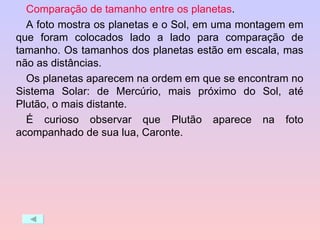 Comparação de tamanho entre os planetas .  A foto mostra os planetas e o Sol, em uma montagem em que foram colocados lado a lado para comparação de tamanho. Os tamanhos dos planetas estão em escala, mas não as distâncias.  Os planetas aparecem na ordem em que se encontram no Sistema Solar: de Mercúrio, mais próximo do Sol, até Plutão, o mais distante.  É curioso observar que Plutão aparece na foto acompanhado de sua lua, Caronte. 