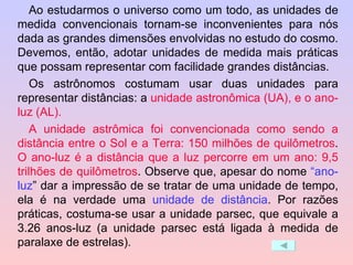 Ao estudarmos o universo como um todo, as unidades de medida convencionais tornam-se inconvenientes para nós dada as grandes dimensões envolvidas no estudo do cosmo. Devemos, então, adotar unidades de medida mais práticas que possam representar com facilidade grandes distâncias.  Os astrônomos costumam usar duas unidades para representar distâncias: a  unidade astronômica (UA), e o ano-luz (AL).   A unidade astrômica foi convencionada como sendo a distância entre o Sol e a Terra: 150 milhões de quilômetros .  O ano-luz é a distância que a luz percorre em um ano: 9,5 trilhões de quilômetros . Observe que, apesar do nome  “ano-luz ” dar a impressão de se tratar de uma unidade de tempo, ela é na verdade uma  unidade de distância . Por razões práticas, costuma-se usar a unidade parsec, que equivale a 3.26 anos-luz (a unidade parsec está ligada à medida de paralaxe de estrelas).  