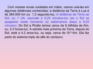 Com nossas novas unidades em mãos, vamos usá-las em algumas distâncias conhecidas: a distância da Terra à Lua é de 384.000 km ou  1,3 segundo-luz.  A distância da Terra ao Sol, ou 1 UA, equivale a 8,25 minutos-luz (se o Sol se apagasse neste momento só saberíamos daqui a 8,25 minutos).  Do Sol a Plutão temos cerca de 6 bilhões de Km, ou, 5.3 horas-luz. A estrela mais próxima da Terra, depois do Sol, está a 4.2 anos-luz, ou seja, cerca de   10 10  Km. Ela faz parte do sistema triplo de alfa do centauro. 