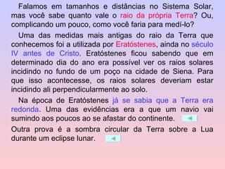 Falamos em tamanhos e distâncias no Sistema Solar, mas você sabe quanto vale o  raio da própria Terra ? Ou, complicando um pouco, como você faria para medí-lo? Uma das medidas mais antigas do raio da Terra que conhecemos foi a utilizada por  Eratóstenes , ainda no  século IV antes de Cristo . Eratóstenes ficou sabendo que em determinado dia do ano era possível ver os raios solares incidindo no fundo de um poço na cidade de Siena. Para que isso acontecesse, os raios solares deveriam estar incidindo ali perpendicularmente ao solo. Na época de Eratóstenes  já se sabia que a Terra era redonda . Uma das evidências era a que um navio vai sumindo aos poucos ao se afastar do continente.  Outra prova é a sombra circular da Terra sobre a Lua durante um eclipse lunar.  