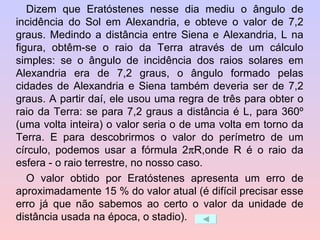 Dizem que Eratóstenes nesse dia mediu o ângulo de incidência do Sol em Alexandria, e obteve o valor de 7,2 graus. Medindo a distância entre Siena e Alexandria, L na figura, obtêm-se o raio da Terra através de um cálculo simples: se o ângulo de incidência dos raios solares em Alexandria era de 7,2 graus, o ângulo formado pelas cidades de Alexandria e Siena também deveria ser de 7,2 graus. A partir daí, ele usou uma regra de três para obter o raio da Terra: se para 7,2 graus a distância é L, para 360º (uma volta inteira) o valor seria o de uma volta em torno da Terra. E para descobrirmos o valor do perímetro de um círculo, podemos usar a fórmula 2  R,onde R é o raio da esfera - o raio terrestre, no nosso caso.  O valor obtido por Eratóstenes apresenta um erro de aproximadamente 15 % do valor atual (é difícil precisar esse erro já que não sabemos ao certo o valor da unidade de distância usada na época, o stadio).  