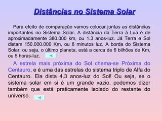 Para efeito de comparação vamos colocar juntas as distâncias importantes no Sistema Solar. A distância da Terra à Lua é de aproximadamente 380.000 km, ou 1.3 anos-luz. Já Terra e Sol distam 150.000.000 Km, ou 8 minutos luz. A borda do Sistema Solar, ou seja, o último planeta, está a cerca de 6 bilhões de Km, ou 5 horas-luz. A estrela mais próxima do Sol chama-se Próxima do Centauro , e é uma das estrelas do sistema triplo de Alfa do Centauro. Ela dista 4.3 anos-luz do Sol! Ou seja, se o sistema solar em si é um grande vazio, podemos dizer também que está praticamente isolado do restante do universo. Distâncias no Sistema Solar 