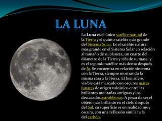 La Luna es el único satélite natural de
la Tierra y el quinto satélite más grande
del Sistema Solar. Es el satélite natural
más grande en el Sistema Solar en relación
al tamaño de su planeta, un cuarto del
diámetro de la Tierra y 1/81 de su masa, y
es el segundo satélite más denso después
de Ío. Se encuentra en relación síncrona
con la Tierra, siempre mostrando la
misma cara a la Tierra. El hemisferio
visible está marcado con oscuros mares
lunares de origen volcánico entre las
brillantes montañas antiguas y los
destacados astroblemas. A pesar de ser el
objeto más brillante en el cielo después
del Sol, su superficie es en realidad muy
oscura, con una reflexión similar a la
del carbón.
 