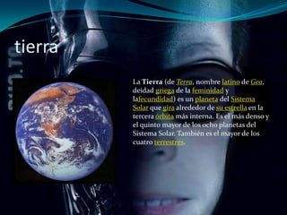 tierra
         La Tierra (de Terra, nombre latino de Gea,
         deidad griega de la feminidad y
         lafecundidad) es un planeta del Sistema
         Solar que gira alrededor de su estrella en la
         tercera órbita más interna. Es el más denso y
         el quinto mayor de los ocho planetas del
         Sistema Solar. También es el mayor de los
         cuatro terrestres.
 