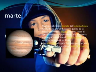 marte
        Marte es el cuarto planeta del Sistema Solar.
        Llamado así por el dios de la guerra de la
        mitología romana Marte, recibe a veces el
        apodo de Planeta rojo debido a la apariencia
        rojiza que le confiere el óxido de hierro que
        domina su superficie. Tiene
        una atmósfera delgada formada por dióxido
        de carbono, y dos satélites: Fobos yDeimos.
 