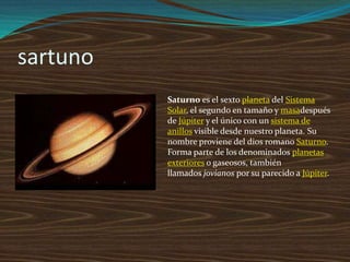 sartuno
          Saturno es el sexto planeta del Sistema
          Solar, el segundo en tamaño y masadespués
          de Júpiter y el único con un sistema de
          anillos visible desde nuestro planeta. Su
          nombre proviene del dios romano Saturno.
          Forma parte de los denominados planetas
          exteriores o gaseosos, también
          llamados jovianos por su parecido a Júpiter.
 