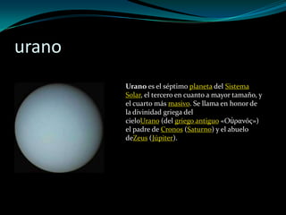 urano
        Urano es el séptimo planeta del Sistema
        Solar, el tercero en cuanto a mayor tamaño, y
        el cuarto más masivo. Se llama en honor de
        la divinidad griega del
        cieloUrano (del griego antiguo «Οὐρανός»)
        el padre de Cronos (Saturno) y el abuelo
        deZeus (Júpiter).
 