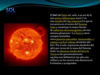 El Sol (del latín sol, solis, a su vez de la
raíz proto-indoeuropea sauel-)3 es
una estrella del tipo espectral G2 que se
encuentra en el centro del Sistema
Solar y constituye la mayor fuente
de radiación electromagnética de este
sistema planetario.4 La Tierra y otros
cuerpos (incluidos
otros planetas,asteroides, meteoroides, c
ometas y polvo) orbitan alrededor del
Sol.4 Por sí solo, representa alrededor del
98,6 por ciento de la masa del Sistema
Solar. La distancia media del Sol a la
Tierra es de aproximadamente
149.600.000 kilómetros (92.960.000
millas) y su luz recorre esta distancia en
8 minutos y 19 segundos.
 