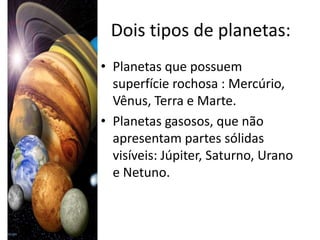 Dois tipos de planetas:
• Planetas que possuem
  superfície rochosa : Mercúrio,
  Vênus, Terra e Marte.
• Planetas gasosos, que não
  apresentam partes sólidas
  visíveis: Júpiter, Saturno, Urano
  e Netuno.
 