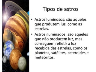 Tipos de astros
• Astros luminosos: são aqueles
  que produzem luz, como as
  estrelas.
• Astros iluminados: são aqueles
  que não produzem luz, mas
  conseguem refletir a luz
  recebida das estrelas, como os
  planetas, satélites, asteroides e
  meteoritos.
 