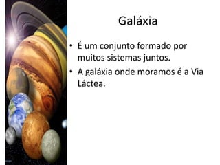 Galáxia
• É um conjunto formado por
  muitos sistemas juntos.
• A galáxia onde moramos é a Via
  Láctea.
 