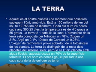 LA TERRA
• Aquest és el nostre planeta i de moment que nosaltres
  sapiguem l’únic amb vida. Està a 150 milions de km del
  sol, té 12.756 km de diàmetre. Cada dia dura 24 hores i
  cada any 365,25 dies, la temperatura és de -70 graus a
  55 graus. La terra té 1 satèl·lit, la lluna. L’atmosfera de la
  terra està composta per Nitrogen un 78%, Oxigen un
  21%, Argó un 0,1% i Diòxid de Carboni un 0,03%.
  L’oxigen de l’atmosfera prové sobretot, de la fotosíntesi
  de les plantes. La terra és distingeix de la resta dels
  planetes del sistema solar, perquè és l’únic planeta amb
  aigua líquida, aquesta ocupa un 70% de la superfície
  terrestre. El pol nord es només gel, el pol sud té una
  capa sota de la de gel que es terra
 
