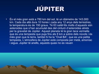 JÚPITER
• És el més gran està a 780 km del sol, té un diàmetre de 143.000
  km. Cada dia allà dura 10 hores i cada any 12 anys dels terrestres,
  la temperatura és de 150 graus. Té 63 satèl·lits molts d’aquests són
  asteroides que s’han acumulat des del cinturó d’asteroides atrets
  per la gravetat de Júpiter. Aquest planeta té la gran taca vermella
  que és una tempesta que puja fins als 8 km a sobre dels núvols i és
  més gran que la terra, també hi ha la “Oval BA”, que es una petita
  tempesta. L’atmosfera de Júpiter està composta per metà, amoníac
  i aigua. Júpiter té anells, aquests quasi no es veuen
 