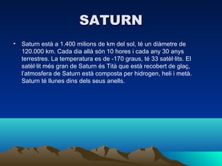 SATURN
• Saturn està a 1.400 milions de km del sol, té un diàmetre de
  120.000 km. Cada dia allà són 10 hores i cada any 30 anys
  terrestres. La temperatura es de -170 graus, té 33 satèl·lits. El
  satèl·lit més gran de Saturn és Tità que està recobert de glaç,
  l’atmosfera de Saturn està composta per hidrogen, heli i metà.
  Saturn té llunes dins dels seus anells.
 