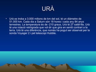 URÀ
• Urà es troba a 3.000 milions de km del sol, té un diàmetre de
  51.000 km. Cada dia a Saturn són 18 hores i cada any 84 anys
  terrestres. La temperatura és de -210 graus, Urà té 27 satèl·lits. Urà
  té una rotació retrògrada que vol dir que gira en sentit contrari a la
  terra. Urà té una diferència, que només ha pogut ser observat per la
  sonda Voyager 2 i pel telescopi Hubble.
 