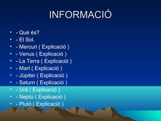 INFORMACIÓ
•   - Què és?
•   - El Sol.
•   - Mercuri ( Explicació )
•   - Venus ( Explicació )
•   - La Terra ( Explicació )
•   - Mart ( Explicació )
•   - Júpiter ( Explicació )
•   - Saturn ( Explicació )
•   - Urà ( Explicació )
•   - Neptú ( Explicació )
•   - Plutó ( Explicació )
 