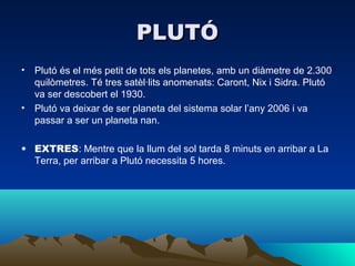PLUTÓ
• Plutó és el més petit de tots els planetes, amb un diàmetre de 2.300
  quilòmetres. Té tres satèl·lits anomenats: Caront, Nix i Sidra. Plutó
  va ser descobert el 1930.
• Plutó va deixar de ser planeta del sistema solar l’any 2006 i va
  passar a ser un planeta nan.

• EXTRES: Mentre que la llum del sol tarda 8 minuts en arribar a La
  Terra, per arribar a Plutó necessita 5 hores.
 
