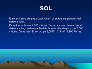 SOL
•   El sol és l’astre en el qual, pel voltant giren tots els planetes del
    sistema solar.
•   Es va formar fa uns 4.500 milions d'anys, al mateix temps que el
    sistema solar, i arribarà al final de la seva vida d'aquí a uns 5.000
    milions d'anys més. El sol ocupa 6,0877·1018 m² 11.990 Terres.
 