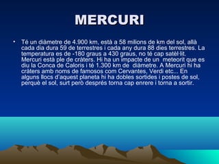 MERCURI
• Té un diàmetre de 4.900 km, està a 58 milions de km del sol, allà
  cada dia dura 59 de terrestres i cada any dura 88 dies terrestres. La
  temperatura es de -180 graus a 430 graus, no té cap satèl·lit.
  Mercuri està ple de cràters. Hi ha un impacte de un meteorit que es
  diu la Conca de Caloris i té 1.300 km de diàmetre. A Mercuri hi ha
  cràters amb noms de famosos com Cervantes, Verdi etc... En
  alguns llocs d’aquest planeta hi ha dobles sortides i postes de sol,
  perquè el sol, surt però després torna cap enrere i torna a sortir.
 