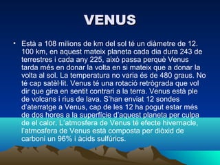 VENUS
• Està a 108 milions de km del sol té un diàmetre de 12.
  100 km, en aquest mateix planeta cada dia dura 243 de
  terrestres i cada any 225, això passa perquè Venus
  tarda més en donar la volta en si mateix que a donar la
  volta al sol. La temperatura no varia és de 480 graus. No
  té cap satèl·lit. Venus té una rotació retrògrada que vol
  dir que gira en sentit contrari a la terra. Venus està ple
  de volcans i rius de lava. S’han enviat 12 sondes
  d’aterratge a Venus, cap de les 12 ha pogut estar més
  de dos hores a la superfície d’aquest planeta per culpa
  de el calor. L’atmosfera de Venus té efecte hivernacle,
  l’atmosfera de Venus està composta per diòxid de
  carboni un 96% i àcids sulfúrics.
 
