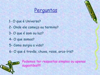 Perguntas

1- O que é Universo?
2- Onde ele começa ou termina?
3- O que é som ou luz?
4- O que somos?
5- Como surgiu a vida?
6- O que é trovão, chuva, raios, arco-íris?

        Podemos ter respostas simples ou apenas
        sugestões!!!!
 