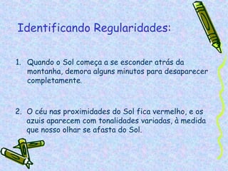 Identificando Regularidades:

1. Quando o Sol começa a se esconder atrás da
   montanha, demora alguns minutos para desaparecer
   completamente.



2. O céu nas proximidades do Sol fica vermelho, e os
   azuis aparecem com tonalidades variadas, à medida
   que nosso olhar se afasta do Sol.
 