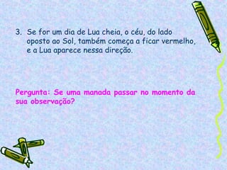 3. Se for um dia de Lua cheia, o céu, do lado
   oposto ao Sol, também começa a ficar vermelho,
   e a Lua aparece nessa direção.




Pergunta: Se uma manada passar no momento da
sua observação?
 