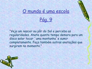 O mundo é uma escola
                   Pág. 9

“Veja um nascer ou pôr do Sol e perceba as
regularidades. Anote quanto tempo demora para um
disco solar tocar ´uma montanha`e sumir
completamente. Faça também outras anotações que
surgirem no momento.”
 