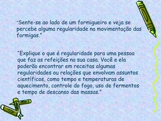 “Sente-se  ao lado de um formigueiro e veja se
percebe alguma regularidade na movimentação das
formigas.”


“Explique o que é regularidade para uma pessoa
que faz as refeições na sua casa. Você e ela
poderão encontrar em receitas algumas
regularidades ou relações que envolvam assuntos
científicos, como tempo e temperaturas de
aquecimento, controle do fogo, uso de fermentos
e tempo de descanso das massas.”
 