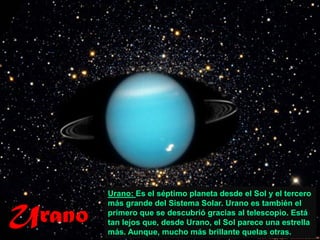 Urano: Es el séptimo planeta desde el Sol y el tercero


Urano
        más grande del Sistema Solar. Urano es también el
        primero que se descubrió gracias al telescopio. Está
        tan lejos que, desde Urano, el Sol parece una estrella
        más. Aunque, mucho más brillante quelas otras.
 