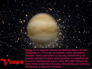 Venus: Es el segundo planeta del Sistema Solar y el más
        semejante a La Tierra por su tamaño, masa, densidad y
        volumen. Venus gira sobre su eje muy lentamente y en


Venus
        sentido contrario al delos otros planetas. La superficie de
        Venus es relativamente joven, entre 300 y500 millones de
        años. Tiene amplísimas llanuras, atravesadas por enormes
        ríos de lava, y algunas montañas.
 