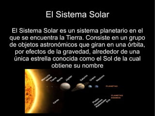 El Sistema Solar
 El Sistema Solar es un sistema planetario en el
que se encuentra la Tierra. Consiste en un grupo
de objetos astronómicos que giran en una órbita,
  por efectos de la gravedad, alrededor de una
  única estrella conocida como el Sol de la cual
                obtiene su nombre
 