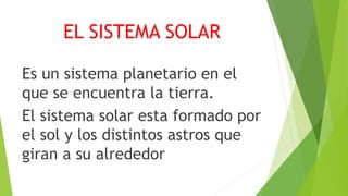 EL SISTEMA SOLAR
Es un sistema planetario en el
que se encuentra la tierra.
El sistema solar esta formado por
el sol y los distintos astros que
giran a su alrededor
 