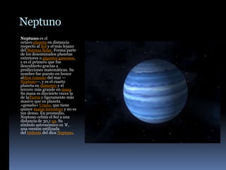 Neptuno
Neptuno es el
octavo planeta en distancia
respecto al Sol y el más lejano
del Sistema Solar. Forma parte
de los denominados planetas
exteriores o gigantes gaseosos,
y es el primero que fue
descubierto gracias a
predicciones matemáticas. Su
nombre fue puesto en honor
aldios romano del mar —
Neptuno—, y es el cuarto
planeta en diámetro y el
tercero más grande en masa.
Su masa es diecisiete veces la
de laTierra y ligeramente más
masivo que su planeta
«gemelo» Urano, que tiene
quince masas terrestres y no es
tan denso. En promedio,
Neptuno orbita el Sol a una
distancia de 30,1 ua. Su
símbolo astronómico es ♆,
una versión estilizada
del tridente del dios Neptuno.
 