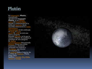 Plutón
En astronomía, Plutón,
renombrado
oficialmente (134340)
Plutón, es un planeta
enano del Sistema Solar,
situado a continuación de la
órbita de Neptuno. En la
Asamblea General de la Unión
Astronómica
Internacional (UAI) celebrada
en Praga el 24 de
agosto de 2006 se creó una
nueva categoría
llamada plutoide, en la que se
incluye a Plutón. Es también el
prototipo de una categoría
de objetos
transneptunianosdenominada
plutinos. Posee una órbita
excéntrica y altamente
inclinada con respecto a
la eclíptica, que recorre
acercándose en
su periheliohasta el interior de
la órbita de Neptuno. Plutón
posee cinco
satélites: Caronte, Nix, Hidra,
Cerbero y Estigia.
 