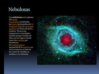 Nebulosas
Las nebulosas son regiones
del medio
interestelar constituidas
por gases (principalmente hi
drógeno y helio) y elementos
químicos en forma de polvo
cósmico. Tienen una
importancia cosmológica
notable porque muchas de
ellas son los lugares donde
nacen las estrellas por
fenómenos
de condensación y
agregación de la materia; en
otras ocasiones se trata de
los restos de estrellas ya
extintas o en extinción.
 