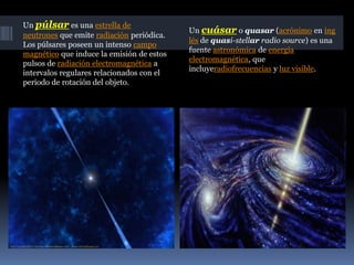 Un púlsar es una estrella de
neutrones que emite radiación periódica.
Los púlsares poseen un intenso campo
magnético que induce la emisión de estos
pulsos de radiación electromagnética a
intervalos regulares relacionados con el
periodo de rotación del objeto.
Un cuásar o quasar (acrónimo en ing
lés de quasi-stellar radio source) es una
fuente astronómica de energía
electromagnética, que
incluyeradiofrecuencias y luz visible.
 