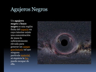 Agujeros Negros
Un agujero
negro u hoyo
negro es una región
finita del espacio en
cuyo interior existe
una concentración
de masa lo
suficientemente
elevada para
generar un campo
gravitatorio tal que
ninguna
partícula material,
ni siquiera la luz,
puede escapar de
ella.
 