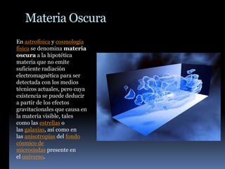 Materia Oscura
En astrofísica y cosmología
física se denomina materia
oscura a la hipotética
materia que no emite
suficiente radiación
electromagnética para ser
detectada con los medios
técnicos actuales, pero cuya
existencia se puede deducir
a partir de los efectos
gravitacionales que causa en
la materia visible, tales
como las estrellas o
las galaxias, así como en
las anisotropías del fondo
cósmico de
microondas presente en
el universo.
 