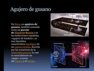 Agujero de gusano
En física, un agujero de
gusano, también conocido
como un puente
de Einstein-Rosen y en
las traducciones españolas
«agujero de lombriz», es
una hipotética
característica topológica de
un espacio-tiempo, descrita
por las ecuaciones de la
relatividad general, la cual
es esencialmente un
«atajo» a través
del espacio y el tiempo.
 